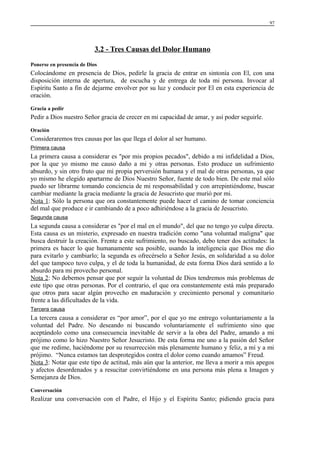97

3.2 - Tres Causas del Dolor Humano
Ponerse en presencia de Dios

Colocándome en presencia de Dios, pedirle la gracia de entrar en sintonía con El, con una
disposición interna de apertura, de escucha y de entrega de toda mi persona. Invocar al
Espíritu Santo a fin de dejarme envolver por su luz y conducir por El en esta experiencia de
oración.
Gracia a pedir

Pedir a Dios nuestro Señor gracia de crecer en mi capacidad de amar, y así poder seguirle.
Oración

Consideraremos tres causas por las que llega el dolor al ser humano.
Primera causa

La primera causa a considerar es "por mis propios pecados", debido a mi infidelidad a Dios,
por la que yo mismo me causo daño a mi y otras personas. Esto produce un sufrimiento
absurdo, y sin otro fruto que mi propia perversión humana y el mal de otras personas, ya que
yo mismo he elegido apartarme de Dios Nuestro Señor, fuente de todo bien. De este mal sólo
puedo ser librarme tomando conciencia de mi responsabilidad y con arrepintiéndome, buscar
cambiar mediante la gracia mediante la gracia de Jesucristo que murió por mi.
Nota 1: Sólo la persona que ora constantemente puede hacer el camino de tomar conciencia
del mal que produce e ir cambiando de a poco adhiriéndose a la gracia de Jesucristo.
Segunda causa

La segunda causa a considerar es "por el mal en el mundo", del que no tengo yo culpa directa.
Esta causa es un misterio, expresado en nuestra tradición como "una voluntad maligna" que
busca destruir la creación. Frente a este sufrimiento, no buscado, debo tener dos actitudes: la
primera es hacer lo que humanamente sea posible, usando la inteligencia que Dios me dio
para evitarlo y cambiarlo; la segunda es ofrecérselo a Señor Jesús, en solidaridad a su dolor
del que tampoco tuvo culpa, y el de toda la humanidad, de esta forma Dios dará sentido a lo
absurdo para mi provecho personal.
Nota 2: No debemos pensar que por seguir la voluntad de Dios tendremos más problemas de
este tipo que otras personas. Por el contrario, el que ora constantemente está más preparado
que otros para sacar algún provecho en maduración y crecimiento personal y comunitario
frente a las dificultades de la vida.
Tercera causa

La tercera causa a considerar es “por amor”, por el que yo me entrego voluntariamente a la
voluntad del Padre. No deseando ni buscando voluntariamente el sufrimiento sino que
aceptándolo como una consecuencia inevitable de servir a la obra del Padre, amando a mi
prójimo como lo hizo Nuestro Señor Jesucristo. De esta forma me uno a la pasión del Señor
que me redime, haciéndome por su resurrección más plenamente humano y feliz, a mí y a mi
prójimo. “Nunca estamos tan desprotegidos contra el dolor como cuando amamos” Freud.
Nota 3: Notar que este tipo de actitud, más aún que la anterior, me lleva a morir a mis apegos
y afectos desordenados y a resucitar convirtiéndome en una persona más plena a Imagen y
Semejanza de Dios.
Conversación

Realizar una conversación con el Padre, el Hijo y el Espíritu Santo; pidiendo gracia para

 
