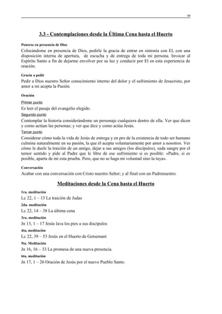 99

3.3 - Contemplaciones desde la Última Cena hasta el Huerto
Ponerse en presencia de Dios

Colocándome en presencia de Dios, pedirle la gracia de entrar en sintonía con El, con una
disposición interna de apertura, de escucha y de entrega de toda mi persona. Invocar al
Espíritu Santo a fin de dejarme envolver por su luz y conducir por El en esta experiencia de
oración.
Gracia a pedir

Pedir a Dios nuestro Señor conocimiento interno del dolor y el sufrimiento de Jesucristo, por
amor a mi acepta la Pasión.
Oración
Primer punto

Es leer el pasaje del evangelio elegido.
Segundo punto

Contemplar la historia considerándome un personaje cualquiera dentro de ella. Ver que dicen
y como actúan las personas; y ver que dice y como actúa Jesús.
Tercer punto

Considerar cómo toda la vida de Jesús de entrega y en pro de la existencia de todo ser humano
culmina naturalmente en su pasión, la que él acepta voluntariamente por amor a nosotros. Ver
cómo le duele la traición de un amigo, dejar a sus amigos (los discípulos), suda sangre por el
temor sentido y pide al Padre que le libre de ese sufrimiento si es posible: «Padre, si es
posible, aparta de mi esta prueba. Pero, que no se haga mi voluntad sino la tuya».
Conversación

Acabar con una conversación con Cristo nuestro Señor; y al final con un Padrenuestro.

Meditaciones desde la Cena hasta el Huerto
1ra. meditación

Lc 22, 1 – 13 La traición de Judas
2da. meditación

Lc 22, 14 – 38 La última cena
3ra. meditación

Jn 13, 1 – 17 Jesús lava los pies a sus discípulos
4ta, meditación

Lc 22, 39 – 53 Jesús en el Huerto de Getsemaní
5ta. Meditación

Jn 16, 16 – 33 La promesa de una nueva presencia.
6ta. meditación

Jn 17, 1 – 26 Oración de Jesús por el nuevo Pueblo Santo.

 