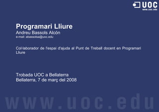 Programari Lliure
Andreu Bassols Alcón
e-mail: abassolsa@uoc.edu


Col·laborador de l'espai d'ajuda al Punt de Treball docent en Programari
Lliure




Trobada UOC a Bellaterra
Bellaterra, 7 de març del 2008
 