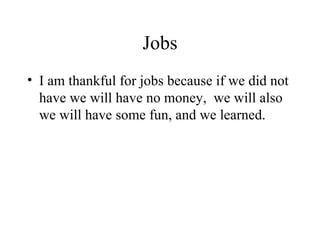 Jobs I am thankful for jobs because if we did not have we will have no money, we will also we will have some fun, and we learned.
