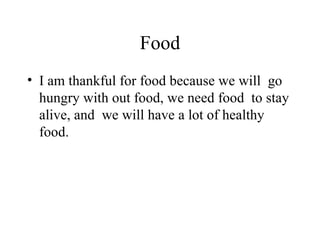 Food I am thankful for food because we will go hungry with out food, we need food to stay alive, and we will have a lot of healthy food.