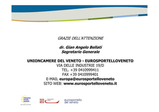 GRAZIE DELL’ATTENZIONE 
dr. Gian Angelo Bellati 
Segretario Generale 
UNIONCAMERE DEL VENETO - EUROSPORTELLOVENETO 
VIA DELLE INDUSTRIE 19/D 
TEL. +39 0410999411 
FAX +39 0410999401 
E-MAIL europa@eurosportelloveneto 
SITO WEB: www.eurosportelloveneto.it 
