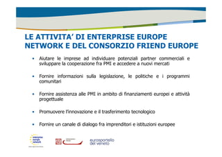 LE ATTIVITA’ DI ENTERPRISE EUROPE 
NETWORK E DEL CONSORZIO FRIEND EUROPE 
• Aiutare le imprese ad individuare potenziali partner commerciali e 
sviluppare la cooperazione fra PMI e accedere a nuovi mercati 
• Fornire informazioni sulla legislazione, le politiche e i programmi 
comunitari 
• Fornire assistenza alle PMI in ambito di finanziamenti europei e attività 
progettuale 
• Promuovere l’innovazione e il trasferimento tecnologico 
• Fornire un canale di dialogo fra imprenditori e istituzioni europee 
 