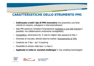CARATTERISTICHE DELLO STRUMENTO PMI 
– Indirizzato a tutti i tipi di PMI innovative che presentino una forte 
volontà di crescere, svilupparsi e internazionalizzarsi 
– Solo PMI potranno richiedere finanziamenti (sostegno a una sola impresa è 
possibile, ma collaborazione certamente consigliabile) 
– Competitivo, dimensione EU  solo le migliori idee passano la fase 1 
– Orientato al mercato; attività close-to-market: finanziamento al 70% 
– Costituito da 3 fasi – piu' il coaching 
– Possibilità di entrare nella fase 1 e fase 2 
– Applicato in tutte le 'societal challenges' e 'key enabling technologies' 
9 
 