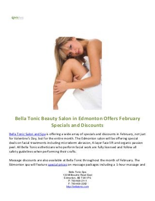 Bella Tonic Beauty Salon in Edmonton Offers February
                   Specials and Discounts
Bella Tonic Salon and Spa is offering a wide array of specials and discounts in February, not just
for Valentine’s Day, but for the entire month. The Edmonton salon will be offering special
deals on facial treatments including microderm abrasion, 4-layer face lift and organic passion
peel. All Bella Tonic estheticians who perform facial work are fully licensed and follow all
safety guidelines when performing their crafts.

Massage discounts are also available at Bella Tonic throughout the month of February. The
Edmonton spa will feature special prices on massage packages including a 1-hour massage and

                                          Bella Tonic Spa
                                      133 Millbourne Road East
                                       Edmonton, AB T6K 1P6
                                          P: 780-468-2111
                                          F: 780-468-2262
                                        http://bellatonic.com
 