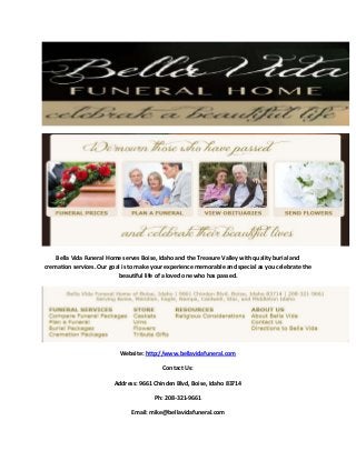 Bella Vida Funeral Home serves Boise, Idaho and the Treasure Valley with quality burial and
cremation services. Our goal is to make your experience memorable and special as you celebrate the
beautiful life of a loved one who has passed.

Website: http://www.bellavidafuneral.com
Contact Us:
Address: 9661 Chinden Blvd, Boise, Idaho 83714
Ph: 208-321-9661
Email: mike@bellavidafuneral.com

 
