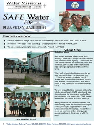 SafeWater For Bella Vista Village, Belize  Community Information Location: Bella Vista Village, just 10 minutes West of Mango Creek in the Stann Creek District in Belize Population: 4500 People (1000 Students)  We completed Phase 1 LWTS in March, 2011 We are now actively looking for sponsors/donors for Phase II - LATRINES Village Story Bella Vista Village Bella Vista is a refugee village, where, just 9 years ago, there was nothing but a small roadside store on the Southern Highway.  Today, there are 4500 people settled in this community, most from Honduras, San Salvador and Guatemala and most working in agricultural and local shrimp farms.   When we first heard about this community, we were surprised to learn that there were over 1,000 children attending the Bella Vista R.C. School.  Our assessments of the water situation soon revealed contamination and, after a short period of time, Bella Vista became recipient of a LWTS.     We have enjoyed building treasured relationships with the school faculty, LWTS water board, local church leaders, the children and people of the community and local health clinic.  Their support of our efforts has been a wonderful blessings.   Having addressed the desperate need for safe, clean drinking water, we now are addressing and seeking funding for proper sanitation and functional latrines at the school.  The sanitation needs are enormous and we strongly urge sponsorship towards this project to fulfill this need. Local Bella Vista School  Water Missions Belize ● Phone: US (843) 290-2993 Belize Number (501) 633-3308 ● www.watermissionsbelize.org 
