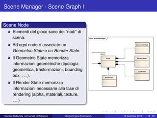 Scene Manager - Scene Graph I


Scene Node
       Elementi del gioco sono dei “nodi” di
       scena.
       Ad ogni nodo è associato un
       Geometric State e un Render State.
       Il Geometric State memorizza
       informazioni geometriche (tipologia
       geometrica, trasformazioni, bounding
       box, . . . ).
       Il Render State memorizza
       informazioni necessarie alla fase di
       rendering (alpha, materiali, texture,
       ...)


Daniele Bellavista (Università di Bologna)   Game Engine Framework   10 dicembre 2011   12 / 39
 