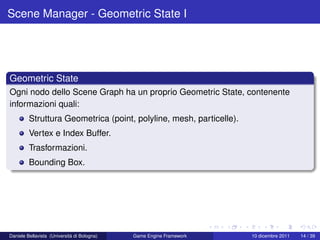 Scene Manager - Geometric State I




Geometric State
Ogni nodo dello Scene Graph ha un proprio Geometric State, contenente
informazioni quali:
         Struttura Geometrica (point, polyline, mesh, particelle).
         Vertex e Index Buffer.
         Trasformazioni.
         Bounding Box.




Daniele Bellavista (Università di Bologna)   Game Engine Framework   10 dicembre 2011   14 / 39
 
