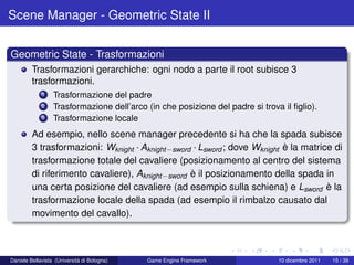 Scene Manager - Geometric State II


Geometric State - Trasformazioni
         Trasformazioni gerarchiche: ogni nodo a parte il root subisce 3
         trasformazioni.
             1    Trasformazione del padre
             2    Trasformazione dell’arco (in che posizione del padre si trova il ﬁglio).
             3    Trasformazione locale
         Ad esempio, nello scene manager precedente si ha che la spada subisce
         3 trasformazioni: Wknight · Aknight −sword · Lsword ; dove Wknight è la matrice di
         trasformazione totale del cavaliere (posizionamento al centro del sistema
         di riferimento cavaliere), Aknight −sword è il posizionamento della spada in
         una certa posizione del cavaliere (ad esempio sulla schiena) e Lsword è la
         trasformazione locale della spada (ad esempio il rimbalzo causato dal
         movimento del cavallo).



Daniele Bellavista (Università di Bologna)   Game Engine Framework             10 dicembre 2011   15 / 39
 