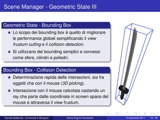 Scene Manager - Geometric State III


Geometric State - Bounding Box
       Lo scopo dei bounding box è quello di migliorare
       le performance globali sempliﬁcando il view
       frustum culling e il collision detection.
       Si utilizzano dei bounding semplici e convessi
       come sfere, cilindri e poliedri.

Bounding Box - Collision Detection
       Determinazione rapida delle intersezioni, sia fra
       oggetti che con il mouse (3D picking).
       Intersezione con il mouse calcolata castando un
       ray che parte dalle coordinate in screen space del
       mouse e attraversa il view frustum.


Daniele Bellavista (Università di Bologna)   Game Engine Framework   10 dicembre 2011   16 / 39
 