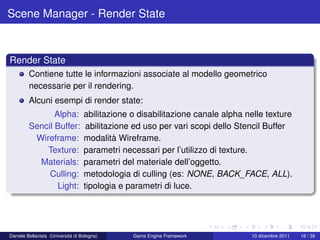 Scene Manager - Render State



Render State
         Contiene tutte le informazioni associate al modello geometrico
         necessarie per il rendering.
         Alcuni esempi di render state:
                Alpha:             abilitazione o disabilitazione canale alpha nelle texture
         Sencil Buffer:             abilitazione ed uso per vari scopi dello Stencil Buffer
          Wireframe:               modalità Wireframe.
             Texture:              parametri necessari per l’utilizzo di texture.
           Materials:              parametri del materiale dell’oggetto.
              Culling:             metodologia di culling (es: NONE, BACK_FACE, ALL).
                 Light:            tipologia e parametri di luce.




Daniele Bellavista (Università di Bologna)      Game Engine Framework           10 dicembre 2011   18 / 39
 