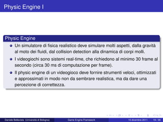 Physic Engine I




Physic Engine
         Un simulatore di ﬁsica realistico deve simulare molti aspetti, dalla gravità
         al moto dei ﬂuidi, dal collision detection alla dinamica di corpi molli.
         I videogiochi sono sistemi real-time, che richiedono al minimo 30 frame al
         secondo (circa 30 ms di computazione per frame).
         Il physic engine di un videogioco deve fornire strumenti veloci, ottimizzati
         e approssimati in modo non da sembrare realistica, ma da dare una
         percezione di correttezza.




Daniele Bellavista (Università di Bologna)   Game Engine Framework    10 dicembre 2011   19 / 39
 