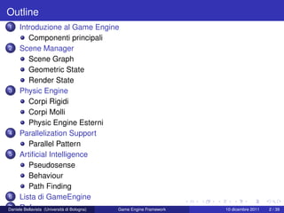 Outline
1    Introduzione al Game Engine
          Componenti principali
2 Scene Manager

          Scene Graph
          Geometric State
          Render State
3 Physic Engine

          Corpi Rigidi
          Corpi Molli
          Physic Engine Esterni
4 Parallelization Support

          Parallel Pattern
5 Artiﬁcial Intelligence

          Pseudosense
          Behaviour
          Path Finding
6 Lista di GameEngine
7 Reference
Daniele Bellavista (Università di Bologna) Game Engine Framework   10 dicembre 2011   2 / 39
 