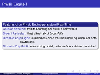 Physic Engine II




Features di un Physic Engine per sistemi Real-Time
Collision detection: tramite bounding box sferici o convex-hull.
Sistemi Particellari: illustrati nel talk di Luca Mella.
Dinamica Corpi Rigidi: reimplementazione matriciale delle equazioni del moto
            newtoniane.
Dinamica Corpi Molli: mass-spring model, nurbs surface e sistemi particellari.




Daniele Bellavista (Università di Bologna)   Game Engine Framework   10 dicembre 2011   20 / 39
 