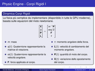 Physic Engine - Corpi Rigidi I

Dinamica Corpi Rigidi
La ﬁsica più semplice da implementare (disponibile in tutte le GPU moderne),
basata sulle equazioni del moto newtoniane.
                                  −1 
                                X˙     m P
                                 ˙ 
                               q  ω q /2
                                =          
                                 ˙
                               P  F 
                                L˙       τ

       m: mass                                                  τ : momento angolare della forza.
       q (t ): Quaternione rappresentante la                    ˙
                                                                L(t ): velocità di cambiamento del
       matrice di rotazione.                                    momento angolare.

       ω(t ): Quaternione rappresentante la                     P(t ): quantità di moto del corpo.
       velocità angolare.                                       ˙
                                                                X(t ): variazione dello spostamento
       F: forza applicata al corpo.                             del corpo.


Daniele Bellavista (Università di Bologna)   Game Engine Framework                  10 dicembre 2011   21 / 39
 
