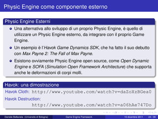 Physic Engine come componente esterno

Physic Engine Esterni
         Una alternativa allo sviluppo di un proprio Physic Engine, è quello di
         utilizzare un Physic Engine esterno, da integrare con il proprio Game
         Engine.
         Un esempio è l’Havok Game Dynamics SDK, che ha fatto il suo debutto
         con Max Payne 2: The Fall of Max Payne.
         Esistono ovviamente Physic Engine open source, come Open Dynamic
         Engine e SOFA (Simulation Open Framework Architecture) che supporta
         anche le deformazioni di corpi molli.

Havok: una dimostrazione
Havok Cloth: http://www.youtube.com/watch?v=daZoXzBGea0
Havok Destruction:
                          http://www.youtube.com/watch?v=a06hAe747Do

Daniele Bellavista (Università di Bologna)   Game Engine Framework   10 dicembre 2011   24 / 39
 