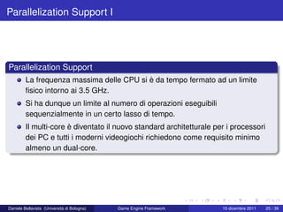 Parallelization Support I




Parallelization Support
         La frequenza massima delle CPU si è da tempo fermato ad un limite
         ﬁsico intorno ai 3.5 GHz.
         Si ha dunque un limite al numero di operazioni eseguibili
         sequenzialmente in un certo lasso di tempo.
         Il multi-core è diventato il nuovo standard architetturale per i processori
         dei PC e tutti i moderni videogiochi richiedono come requisito minimo
         almeno un dual-core.




Daniele Bellavista (Università di Bologna)   Game Engine Framework    10 dicembre 2011   25 / 39
 