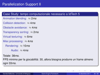 Parallelization Support II

Case Study: tempo computazionale necessario a IdTech 5
Animation blending: ≈ 2ms
Collision detection: ≈ 4ms
Obstacle avoidance: ≈ 4ms
Transparency sorting: ≈ 2ms
Virtual texturing: ≈ 8ms
Misc processing: ≈ 4ms
   Rendering: ≈ 10ms
            Audio: ≈ 4ms
Totale: 38ms.
FPS minimo per la giocabilità: 30, allora bisogna produrre un frame almeno
ogni 33ms.


Daniele Bellavista (Università di Bologna)   Game Engine Framework   10 dicembre 2011   26 / 39
 