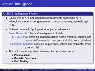 Artiﬁcial Intelligence

Artiﬁcial Intelligence System
         Un sistema di AI è uno strumento praticamente essenziale per i
         videogiochi moderni, per garantire un comportamento quasi-reale agli
         NPC.
         Richiesto in tutte le tipologie di videogame, ad esempio:
         Board Game: la “classica” intelligenza artiﬁciale.
         RTS, TBS, RPG: strategia di attacco/difesa anche variabile, risposta alle
                       mosse dell’avversario, meccanismi di aiuto verso gli alleati.
         First Person Shooter: strategie di guerriglia, utilizzo dell’ambiente, amici
                       e nemici “fair”.
         Alcune fra le più importanti features di un AI system sono:
                  Pseudo-sense.
                  Realistic Behaviour.
                  Path Finding.


Daniele Bellavista (Università di Bologna)   Game Engine Framework     10 dicembre 2011   29 / 39
 