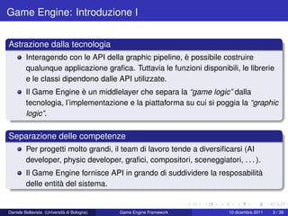 Game Engine: Introduzione I


Astrazione dalla tecnologia
         Interagendo con le API della graphic pipeline, è possibile costruire
         qualunque applicazione graﬁca. Tuttavia le funzioni disponibili, le librerie
         e le classi dipendono dalle API utilizzate.
         Il Game Engine è un middlelayer che separa la “game logic” dalla
         tecnologia, l’implementazione e la piattaforma su cui si poggia la “graphic
         logic”.

Separazione delle competenze
         Per progetti molto grandi, il team di lavoro tende a diversiﬁcarsi (AI
         developer, physic developer, graﬁci, compositori, sceneggiatori, . . . ).
         Il Game Engine fornisce API in grando di suddividere la resposabilità
         delle entità del sistema.


Daniele Bellavista (Università di Bologna)   Game Engine Framework      10 dicembre 2011   3 / 39
 