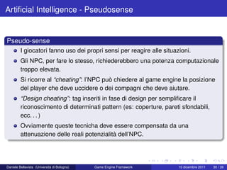 Artiﬁcial Intelligence - Pseudosense


Pseudo-sense
         I giocatori fanno uso dei propri sensi per reagire alle situazioni.
         Gli NPC, per fare lo stesso, richiederebbero una potenza computazionale
         troppo elevata.
         Si ricorre al “cheating”: l’NPC può chiedere al game engine la posizione
         del player che deve uccidere o dei compagni che deve aiutare.
         “Design cheating”: tag inseriti in fase di design per sempliﬁcare il
         riconoscimento di determinati pattern (es: coperture, pareti sfondabili,
         ecc. . . )
         Ovviamente queste tecnicha deve essere compensata da una
         attenuazione delle reali potenzialità dell’NPC.




Daniele Bellavista (Università di Bologna)   Game Engine Framework     10 dicembre 2011   30 / 39
 