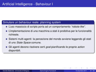 Artiﬁcial Intelligence - Behaviour I




Simulare un behaviour reale: planning system
         L’uso massiccio di scripts porta ad un comportamento “robots-like”.
         L’implementazione di una macchina a stati è proibitiva per le funzionalità
         richieste.
         Sistemi multi-agenti: la percezione del mondo avviene leggendo gli stati
         di uno State Space comune.
         Gli agenti devono risolvere certi goal pianiﬁcando le proprie action
         disponibili.




Daniele Bellavista (Università di Bologna)   Game Engine Framework   10 dicembre 2011   31 / 39
 