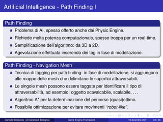 Artiﬁcial Intelligence - Path Finding I

Path Finding
         Problema di AI, spesso offerto anche dai Physic Engine.
         Richiede molta potenza computazionale, spesso troppa per un real-time.
         Sempliﬁcazione dell’algoritmo: da 3D a 2D.
         Agevolazione effettuata inserendo dei tag in fase di modellazione.

Path Finding - Navigation Mesh
         Tecnica di tagging per path ﬁnding: in fase di modellazione, si aggiungono
         alle mappe delle mesh che delimitano le superﬁci attraversabili.
         Le singole mesh possono essere taggate per identiﬁcare il tipo di
         attraversabilità, ad esempio: oggetto scavalcabile, scalabile, . . .
         Algoritmo A* per la determinazione del percorso (quasi)ottimo.
         Possibile ottimizzazione per evitare movimenti “robot-like”.

Daniele Bellavista (Università di Bologna)   Game Engine Framework      10 dicembre 2011   33 / 39
 