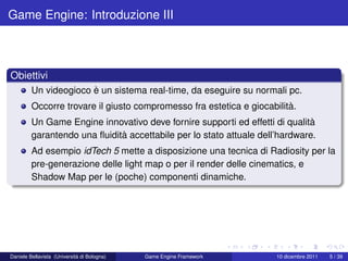 Game Engine: Introduzione III



Obiettivi
         Un videogioco è un sistema real-time, da eseguire su normali pc.
         Occorre trovare il giusto compromesso fra estetica e giocabilità.
         Un Game Engine innovativo deve fornire supporti ed effetti di qualità
         garantendo una ﬂuidità accettabile per lo stato attuale dell’hardware.
         Ad esempio idTech 5 mette a disposizione una tecnica di Radiosity per la
         pre-generazione delle light map o per il render delle cinematics, e
         Shadow Map per le (poche) componenti dinamiche.




Daniele Bellavista (Università di Bologna)   Game Engine Framework   10 dicembre 2011   5 / 39
 