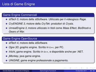Lista di Game Enigne


Game Engine Commerciali
         idTech 5, motore della idSoftware. Utilizzato per il videogioco Rage.
         CryENGINE 3, motore della CryTek: produttori di Crysis.
         UnrealEngine 3, motore utilizzato in titoli come Mass Effect, BioShock e
         Gears of War.

Game Engine OpenSource
         idTech 4, motore della idSoftware.
         Ogre 3D, graphic engine. Scritto in c++, per PC.
         Irlicht, game engine. Scritto in c++, e disponibile anche per .NET.
         jMonkey, java game engine.
         UNiGiNE, game engine professionale a pagamento.


Daniele Bellavista (Università di Bologna)   Game Engine Framework   10 dicembre 2011   36 / 39
 