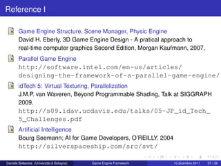 Reference I

        Game Engine Structure, Scene Manager, Physic Engine
        David H. Eberly, 3D Game Engine Design - A pratical approach to
        real-time computer graphics Second Edition, Morgan Kaufmann, 2007,
        Parallel Game Engine
        http://software.intel.com/en-us/articles/
        designing-the-framework-of-a-parallel-game-engine/
        idTech 5: Virtual Texturing, Parallelization
        J.M.P. van Waveren, Beyond Programmable Shading, Talk at SIGGRAPH
        2009.
        http://s09.idav.ucdavis.edu/talks/05-JP_id_Tech_
        5_Challenges.pdf
        Artiﬁcial Intelligence
        Bourg Seemann; AI for Game Developers, O’REILLY, 2004
        http://silverspaceship.com/src/svt/

Daniele Bellavista (Università di Bologna)   Game Engine Framework   10 dicembre 2011   37 / 39
 