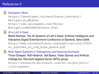 Reference II

        Navigation Mesh
        https://developer.valvesoftware.com/wiki/
        Navigation_Meshes
        http://udn.epicgames.com/Three/
        NavigationMeshReference.html
        AI in Left 4 Dead
        Booth Micheal, The AI Systems of Left 4 Dead, Artiﬁcial Intelligence and
        Interactive Digital Entertainment Conference at Stanford, Valve 2009.
        http://www.valvesoftware.com/publications/2009/
        ai_systems_of_l4d_mike_booth.pdf
        Multi-Agent Systems in Videogames and leearing tecnhique
        Thore Graepel, Ralf Herbrich, Adi Botea; Video Games and Artiﬁcial
        Intelligence; Microsoft Applied Game (APG) group.
        http://research.microsoft.com/en-us/projects/
        ijcaiigames/
Daniele Bellavista (Università di Bologna)   Game Engine Framework   10 dicembre 2011   38 / 39
 