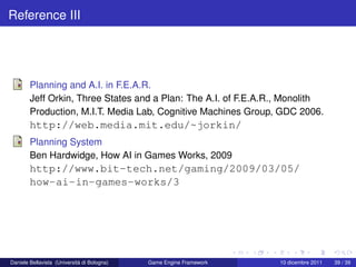 Reference III




        Planning and A.I. in F.E.A.R.
        Jeff Orkin, Three States and a Plan: The A.I. of F.E.A.R., Monolith
        Production, M.I.T. Media Lab, Cognitive Machines Group, GDC 2006.
        http://web.media.mit.edu/~jorkin/
        Planning System
        Ben Hardwidge, How AI in Games Works, 2009
        http://www.bit-tech.net/gaming/2009/03/05/
        how-ai-in-games-works/3




Daniele Bellavista (Università di Bologna)   Game Engine Framework   10 dicembre 2011   39 / 39
 