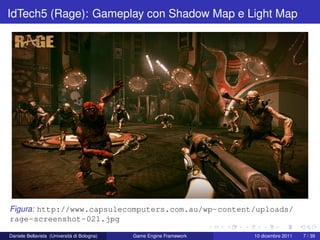 IdTech5 (Rage): Gameplay con Shadow Map e Light Map




Figura: http://www.capsulecomputers.com.au/wp-content/uploads/
rage-screenshot-021.jpg

Daniele Bellavista (Università di Bologna)   Game Engine Framework   10 dicembre 2011   7 / 39
 
