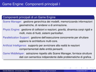 Game Engine: Componenti principali I


Componenti principali di un Game Engine
Scene Manager: gestione gerarchica dei modelli, memorizzando informazioni
           geometriche, di renderer e di animazione.
Physic Engine: gestione di collisioni e reazioni, gravità, dinamica corpi rigidi e
             molli, moto di ﬂuidi, sistemi particellari.
Parallelization Support: gestione dell’esecuzione concorrente per sfruttare
                appieno le architetture multi-core.
Artiﬁcial Intelligence: supporto per avvicinare alla realtà le reazioni
                 comportamentali delle entità pensanti.
Game Middlelayer: astrazione rispetto allo Scene Manager, fornisce strutture
            dati con semantica indipendente dalle problematiche di graﬁca.




Daniele Bellavista (Università di Bologna)   Game Engine Framework   10 dicembre 2011   9 / 39
 
