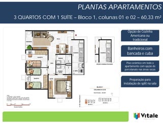 PLANTAS APARTAMENTOS
3 QUARTOS COM 1 SUÍTE – Bloco 1, colunas 01 e 02 – 60,33 m²

                                              Opção de Cozinha
                                               Americana ou
                                                 tradicional

                                              Banheiros com
                                              bancada e cuba

                                             Piso cerâmico em todo o
                                            apartamento com opção de
                                            porcelanato nas áreas secas


                                                Preparação para
                                           instalação de split na sala
 