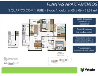 PLANTAS APARTAMENTOS
3 QUARTOS COM 1 SUÍTE – Bloco 1, colunas 05 e 06 – 58,57 m²

                                              Opção de Cozinha
                                               Americana ou
                                                 tradicional

                                              Banheiros com
                                              bancada e cuba

                                             Piso cerâmico em todo o
                                            apartamento com opção de
                                            porcelanato nas áreas secas


                                                Preparação para
                                           instalação de split na sala
 