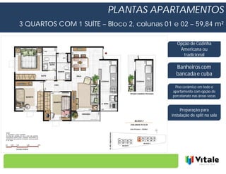 PLANTAS APARTAMENTOS
3 QUARTOS COM 1 SUÍTE – Bloco 2, colunas 01 e 02 – 59,84 m²

                                              Opção de Cozinha
                                               Americana ou
                                                 tradicional

                                              Banheiros com
                                              bancada e cuba

                                             Piso cerâmico em todo o
                                            apartamento com opção de
                                            porcelanato nas áreas secas


                                                Preparação para
                                           instalação de split na sala
 