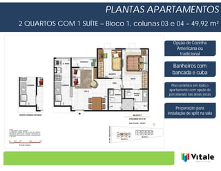 PLANTAS APARTAMENTOS
2 QUARTOS COM 1 SUÍTE – Bloco 1, colunas 03 e 04 – 49,92 m²

                                              Opção de Cozinha
                                               Americana ou
                                                 tradicional

                                              Banheiros com
                                              bancada e cuba

                                             Piso cerâmico em todo o
                                            apartamento com opção de
                                            porcelanato nas áreas secas


                                                Preparação para
                                           instalação de split na sala
 