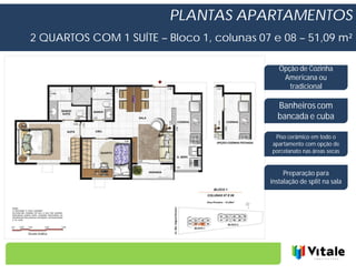 PLANTAS APARTAMENTOS
2 QUARTOS COM 1 SUÍTE – Bloco 1, colunas 07 e 08 – 51,09 m²

                                              Opção de Cozinha
                                               Americana ou
                                                 tradicional

                                              Banheiros com
                                              bancada e cuba

                                             Piso cerâmico em todo o
                                            apartamento com opção de
                                            porcelanato nas áreas secas


                                                Preparação para
                                           instalação de split na sala
 