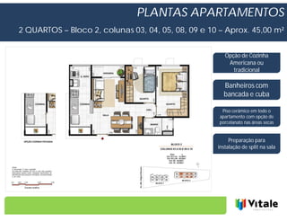 PLANTAS APARTAMENTOS
2 QUARTOS – Bloco 2, colunas 03, 04, 05, 08, 09 e 10 – Aprox. 45,00 m²


                                                       Opção de Cozinha
                                                        Americana ou
                                                          tradicional

                                                       Banheiros com
                                                       bancada e cuba

                                                      Piso cerâmico em todo o
                                                     apartamento com opção de
                                                     porcelanato nas áreas secas


                                                         Preparação para
                                                    instalação de split na sala
 