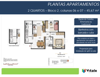 PLANTAS APARTAMENTOS
2 QUARTOS – Bloco 2, colunas 06 e 07 – 45,67 m²

                                  Opção de Cozinha
                                   Americana ou
                                     tradicional

                                  Banheiros com
                                  bancada e cuba

                                 Piso cerâmico em todo o
                                apartamento com opção de
                                porcelanato nas áreas secas


                                    Preparação para
                               instalação de split na sala
 
