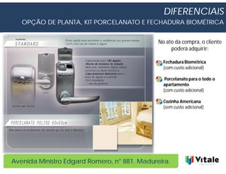 DIFERENCIAIS
   OPÇÃO DE PLANTA, KIT PORCELANATO E FECHADURA BIOMÉTRICA


                                              No ato da compra, o cliente
                                                   poderá adquirir:

                                                Fechadura Biométrica
                                                (com custo adicional)

                                                 Porcelanato para o todo o
                                                apartamento
                                                (com custo adicional)

                                                Cozinha Americana
                                                (sem custo adicional)




Avenida Ministro Edgard Romero, n° 881. Madureira.
 
