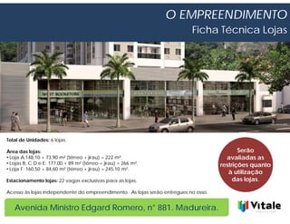 O EMPREENDIMENTO
                                                                          Ficha Técnica Lojas




Total de Unidades: 6 lojas.

Área das lojas:                                                                            Serão
• Loja A:148,10 + 73,90 m² (térreo + jirau) = 222 m².                                 avaliadas as
• Lojas B, C D e E: 177,00 + 89 m² (térreo + jirau) = 266 m².                       restrições quanto
• Loja F: 160,50 + 84,60 m² (térreo + jirau) = 245,10 m².
                                                                                       à utilização
Estacionamento lojas: 22 vagas exclusivas para as lojas.                                 das lojas.

Acesso às lojas independente do empreendimento. As lojas serão entregues no osso.


   Avenida Ministro Edgard Romero, n° 881. Madureira.
 