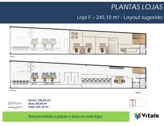 PLANTAS LOJAS
                             Loja F – 245,10 m² - Layout sugerido




Térreo: 160,50 m²
Jirau: 84,60 m²
Total: 245,10 m².


Será permitida a junção e duas ou mais lojas.
 