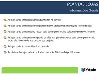 PLANTAS LOJAS
                                                              Informações Gerais


As lojas serão entregues com os banheiros no térreo;

As lojas serão entregues com o jirau com 50% (aproximadamente) do térreo da loja;

As lojas serão entregues no “osso” para que o proprietário coloque o seu revestimento;

As lojas serão entregues com ponto de elétrica, gás e hidráulica para que o proprietário
faça a distribuição de acordo com seu projeto.

As lojas poderão ser unidas duas ou mais.

As vitrines das lojas estarão voltadas para a Av. Ministro Edgard Romero.
 