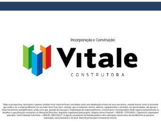 Incorporação e Construção:




 Todas as perspectivas, ilustrações e plantas contidas neste material foram concebidas como uma idealização artística de seus executores, visando ilustrar como se pretende
  que venha a ser o empreendimento em seu todo. Deve ficar claro, contudo, que os materiais, móveis, adornos, equipamentos e utensílios, ora apresentados, são apenas a
título meramente exemplificativo, sendo certo que, quando da execução e implantação do empreendimento, a Construtora e Incorporadora Vitale seguirá exclusivamente os
 detalhes e especificações constantes no Memorial Descritivo. Arquiteta responsável pelo projeto: Virgínia Lannes Emanuel – CREA/RJ: 1979105053. Engenheiro responsável
      pela obra: Carlos Eduardo Felix Paiva – CREA/RJ: 2003103537. A viga de coroamento da fachada poderá sofrer alterações decorrentes do atendimento às posturas
                                               municipais, concessionárias e do local. Material prévio para treinamento interno.
 