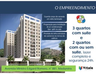 O EMPREENDIMENTO

                             Guarda corpo da varanda
                               em vidro laminado

                            Preparação para instalação
                               de ar condicionado
                                tipo split na sala         3 quartos
                            Previsão de infra estrutura    com suíte
                            de comércio no térreo do
                                     edifício                   e
                                                           2 quartos
                                                          com ou sem
                                                           suíte, lazer
                                                            completo e
                                                          segurança 24h.

Avenida Ministro Edgard Romero, n° 881. Madureira.
 