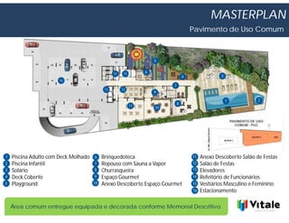 MASTERPLAN
                                                                                      Pavimento de Uso Comum



                                                                     5


                                                 14    15        6
                                                                                  4                3
                      16
                                                                          7
                                            13        12
                                                                     9

                                                                                                       1          2
                                                                              8
                                                            11       10




1   Piscina Adulto com Deck Molhado   6    Brinquedoteca                              11   Anexo Descoberto Salão de Festas
                                      6
2   Piscina Infantil                  7    Repouso com Sauna a Vapor                  12   Salão de Festas
3   Solário                           8    Churrasqueira                              13   Elevadores
4   Deck Coberto                      9    Espaço Gourmet                             14   Refeitório de Funcionários
5   Playground                        10   Anexo Descoberto Espaço Gourmet            15   Vestiários Masculino e Feminino
                                                                                      16   Estacionamento

    Área comum entregue equipada e decorada conforme Memorial Descritivo.
 