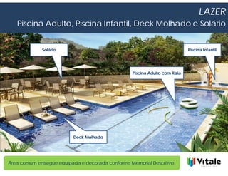 LAZER
   Piscina Adulto, Piscina Infantil, Deck Molhado e Solário


              Solário                                                        Piscina Infantil




                                                   Piscina Adulto com Raia




                          Deck Molhado




Área comum entregue equipada e decorada conforme Memorial Descritivo.
 